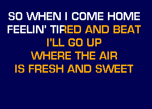 SO WHEN I COME HOME
FEELIM TIRED AND BEAT
I'LL GO UP
WHERE THE AIR
IS FRESH AND SWEET
