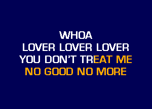 WHOA
LOVER LOVER LOVER
YOU DON'T TREAT ME
NO GOOD NO MORE