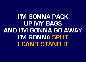 I'M GONNA PACK
UP MY BAGS
AND I'M GONNA GO AWAY
I'M GONNA SPLIT
I CAN'T STAND IT