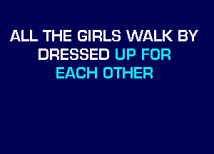 ALL THE GIRLS WALK BY
DRESSED UP FOR
EACH OTHER