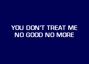 YOU DONT TREAT ME

NO GOOD NO MORE