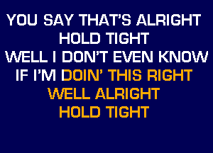 YOU SAY THAT'S ALRIGHT
HOLD TIGHT
WELL I DON'T EVEN KNOW
IF I'M DOIN' THIS RIGHT
WELL ALRIGHT
HOLD TIGHT