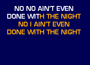 N0 N0 AIN'T EVEN
DONE WITH THE NIGHT
NO I AIN'T EVEN
DONE WITH THE NIGHT