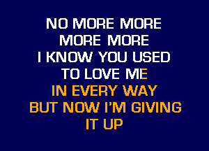 NO MORE MORE
MORE MORE
I KNOW YOU USED
TO LOVE ME
IN EVERY WAY
BUT NOW I'M GIVING
IT UP