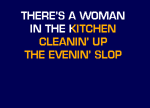 THERES A WOMAN
IN THE KITCHEN
CLEANIN' UP
THE EVENIN' SLOP