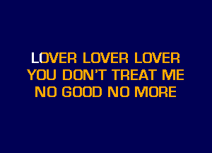 LOVER LOVER LOVER
YOU DON'T TREAT ME
NO GOOD NO MORE