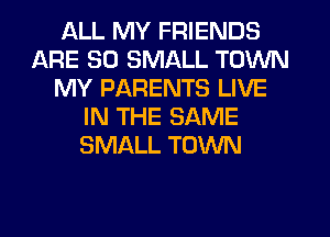 ALL MY FRIENDS
ARE SO SMALL TOWN
MY PARENTS LIVE
IN THE SAME
SMALL TOWN