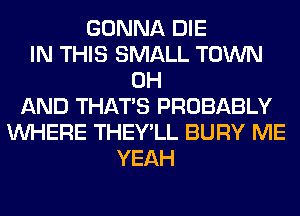 GONNA DIE
IN THIS SMALL TOWN
0H
AND THAT'S PROBABLY
WHERE THEY'LL BURY ME
YEAH