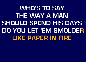 WHO'S TO SAY
THE WAY A MAN
SHOULD SPEND HIS DAYS
DO YOU LET 'EM SMOLDER
LIKE PAPER IN FIRE