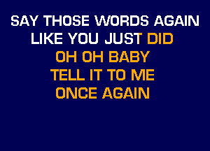 SAY THOSE WORDS AGAIN
LIKE YOU JUST DID
0H 0H BABY
TELL IT TO ME
ONCE AGAIN