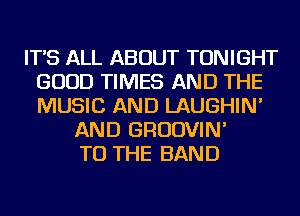 IT'S ALL ABOUT TONIGHT
GOOD TIMES AND THE
MUSIC AND LAUGHIN'

AND GRUDVIN'
TO THE BAND