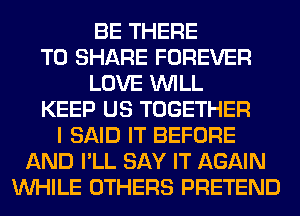 BE THERE
TO SHARE FOREVER
LOVE WILL
KEEP US TOGETHER
I SAID IT BEFORE
AND I'LL SAY IT AGAIN
WHILE OTHERS PRETEND