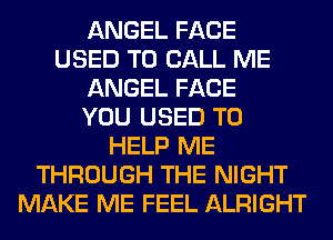 ANGEL FACE
USED TO CALL ME
ANGEL FACE
YOU USED TO
HELP ME
THROUGH THE NIGHT
MAKE ME FEEL ALRIGHT