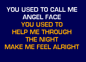 YOU USED TO CALL ME
ANGEL FACE
YOU USED TO
HELP ME THROUGH
THE NIGHT
MAKE ME FEEL ALRIGHT