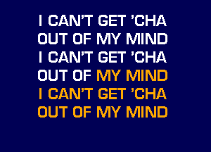 I CAN'T GET 'CHA
OUT OF MY MIND
I CAN'T GET 'CHA
OUT OF MY MIND
I CANT GET 'CHA
OUT OF MY MIND

g