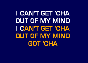 I CAN'T GET 'CHA
OUT OF MY MIND
I CAN'T GET 'CHA

OUT OF MY MIND
GOT 'CHA