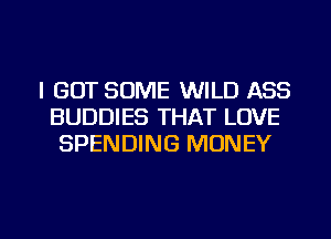 I GOT SOME WILD ASS
BUDDIES THAT LOVE
SPENDING MONEY

g