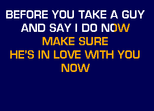 BEFORE YOU TAKE A GUY
AND SAY I DO NOW
MAKE SURE
HE'S IN LOVE WITH YOU
NOW