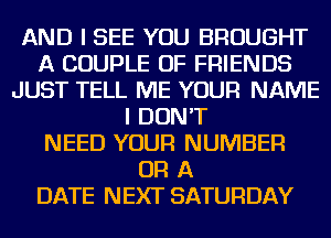 AND I SEE YOU BROUGHT
A COUPLE OF FRIENDS
JUST TELL ME YOUR NAME
I DON'T
NEED YOUR NUMBER
OR A
DATE NEXT SATURDAY