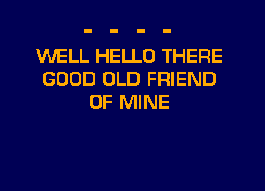 WELL HELLO THERE
GOOD OLD FRIEND
OF MINE