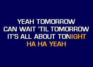 YEAH TOMORROW
CAN WAIT 'TIL TOMORROW
IT'S ALL ABOUT TONIGHT
HA HA YEAH