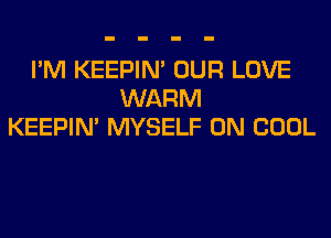 I'M KEEPIN' OUR LOVE
WARM
KEEPIN' MYSELF 0N COOL