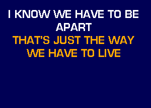 I KNOW WE HAVE TO BE
APART
THAT'S JUST THE WAY
WE HAVE TO LIVE