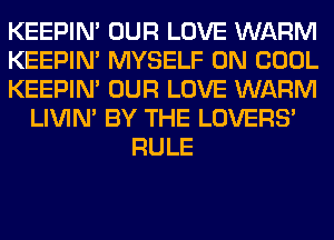 KEEPIN' OUR LOVE WARM
KEEPIN' MYSELF 0N COOL
KEEPIN' OUR LOVE WARM
LIVIN' BY THE LOVERS'
RULE