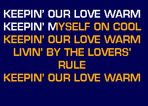 KEEPIN' OUR LOVE WARM
KEEPIN' MYSELF 0N COOL
KEEPIN' OUR LOVE WARM
LIVIN' BY THE LOVERS'
RULE
KEEPIN' OUR LOVE WARM