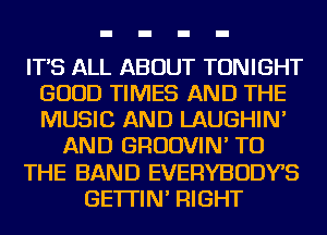 IT'S ALL ABOUT TONIGHT
GOOD TIMES AND THE
MUSIC AND LAUGHIN'

AND GRUDVIN' TO

THE BAND EVERYBODYS

GE'ITIN' RIGHT