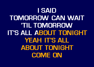 I SAID
TOMORROW CAN WAIT
'TIL TOMORROW
IT'S ALL ABOUT TONIGHT
YEAH IT'S ALL
ABOUT TONIGHT
COME ON