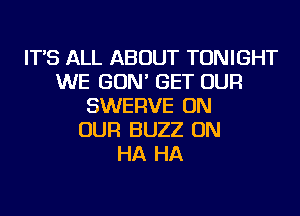 IT'S ALL ABOUT TONIGHT
WE GON' GET OUR
SWERVE ON
OUR BUZZ ON
HA HA