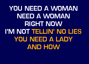 YOU NEED A WOMAN
NEED A WOMAN
RIGHT NOW
I'M NOT TELLINA N0 LIES
YOU NEED A LADY
AND HOW