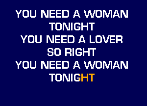 YOU NEED A WOMAN
TONIGHT
YOU NEED A LOVER
SO RIGHT
YOU NEED A WOMAN
TONIGHT