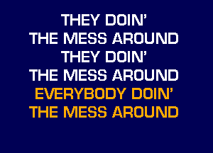 THEY DOIN'
THE MESS AROUND
THEY DOIN'
THE MESS AROUND
EVERYBODY DOIN'
THE MESS AROUND