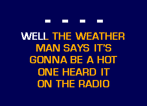 WELL THE WEATHER
MAN SAYS ITS
GONNA BE A HOT
ONE HEARD IT
ON THE RADIO