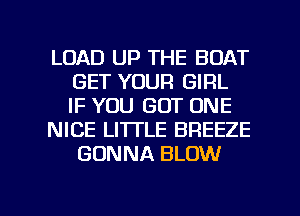 LOAD UP THE BOAT
GET YOUR GIRL
IF YOU GOT ONE
NICE LITTLE BREEZE
GONNA BLOW

g