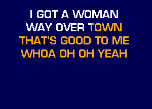 I GOT A WOMAN
WAY OVER TOWN
THAT'S GOOD TO ME
WHDA 0H OH YEAH