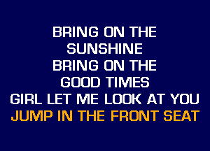 BRING ON THE
SUNSHINE
BRING ON THE
GOOD TIMES
GIRL LET ME LOOK AT YOU
JUMP IN THE FRONT SEAT