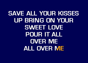 SAVE ALL YOUR KISSES
UP BRING ON YOUR
SWEET LOVE
POUR IT ALL
OVER ME
ALL OVER ME