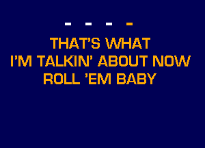 THAT'S WHAT
I'M TALKIN' ABOUT NOW

ROLL 'EM BABY