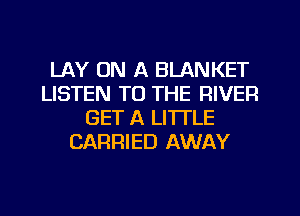 LAY ON A BLANKET
LISTEN TO THE RIVER
GET A LITTLE
CARRIED AWAY
