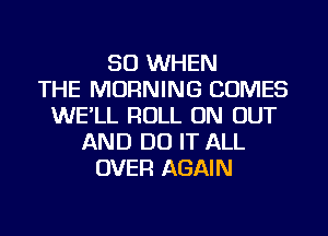 SO WHEN
THE MORNING COMES
WE'LL ROLL ON OUT
AND DO IT ALL
OVER AGAIN