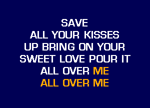 SAVE
ALL YOUR KISSES
UP BRING ON YOUR
SWEET LOVE POUR IT
ALL OVER ME
ALL OVER ME