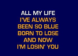 ALL MY LIFE
I'VE ALWAYS
BEEN 30 BLUE

BURN TO LOSE
AND NOW
I'M LOSIN' YOU