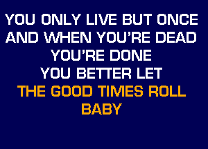 YOU ONLY LIVE BUT ONCE
AND WHEN YOU'RE DEAD
YOU'RE DONE
YOU BETTER LET
THE GOOD TIMES ROLL
BABY
