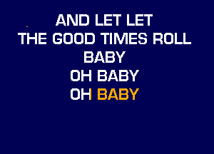 . AND LET LET
THE GOOD TIMES ROLL
BABY
0H BABY

0H BABY