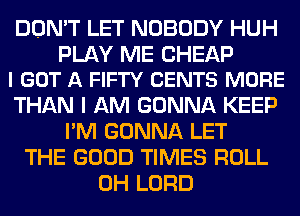 DON'T LET NOBODY HUH

PLAY ME CHEAP
I GOT A FIFTY CENTS MORE

THAN I AM GONNA KEEP
I'M GONNA LET
THE GOOD TIMES ROLL
0H LORD