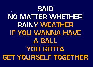 . SAID
NO MATTER WHETHER
RAINY WEATHER
IF YOU WANNA HAVE
A BALL
YOU GOTTA
GET YOURSELF TOGETHER