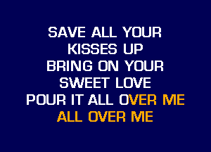 SAVE ALL YOUR
KISSES UP
BRING ON YOUR
SWEET LOVE
POUR IT ALL OVER ME
ALL OVER ME